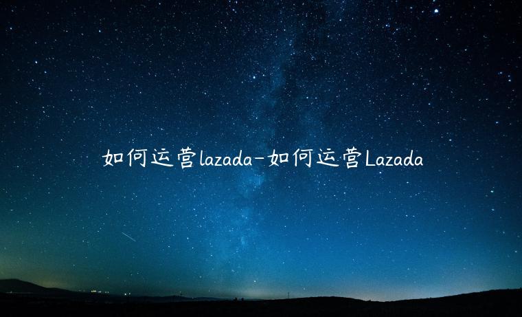 如何運(yùn)營(yíng)lazada-如何運(yùn)營(yíng)Lazada